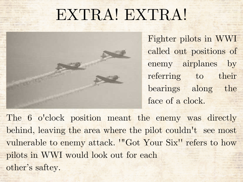 Fighter pilots in WWI called out positions of enemy airplanes by referring to their bearings along the face of a clock. The 6 o'clock position meant the enemy was directly behind, leaving the area where the pilot couldn't  see most vulnerable to enemy attack. '"Got Your Six'' refers to how pilots in WWI would look out for each  other’s saftey.